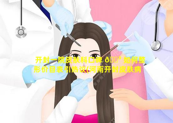 开封一院皮肤科口碑 🌳 如何整形价目表引热议(河南开封皮肤病医院第一人民医院)